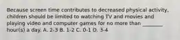 Because screen time contributes to decreased physical activity, children should be limited to watching TV and movies and playing video and computer games for no more than ________ hour(s) a day. A. 2-3 B. 1-2 C. 0-1 D. 3-4
