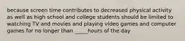 because screen time contributes to decreased physical activity as well as high school and college students should be limited to watching TV and movies and playing video games and computer games for no longer than _____hours of the day