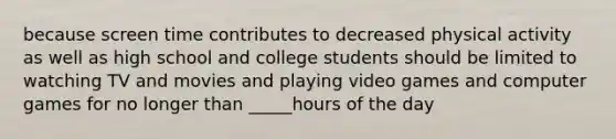 because screen time contributes to decreased physical activity as well as high school and college students should be limited to watching TV and movies and playing video games and computer games for no longer than _____hours of the day