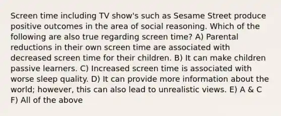 Screen time including TV show's such as Sesame Street produce positive outcomes in the area of social reasoning. Which of the following are also true regarding screen time? A) Parental reductions in their own screen time are associated with decreased screen time for their children. B) It can make children passive learners. C) Increased screen time is associated with worse sleep quality. D) It can provide more information about the world; however, this can also lead to unrealistic views. E) A & C F) All of the above