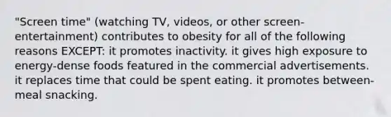 "Screen time" (watching TV, videos, or other screen-entertainment) contributes to obesity for all of the following reasons EXCEPT: it promotes inactivity. it gives high exposure to energy-dense foods featured in the commercial advertisements. it replaces time that could be spent eating. it promotes between-meal snacking.