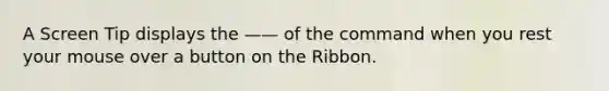 A Screen Tip displays the —— of the command when you rest your mouse over a button on the Ribbon.