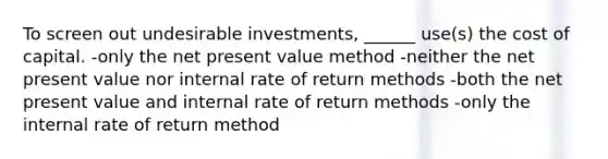 To screen out undesirable investments, ______ use(s) the cost of capital. -only the net present value method -neither the net present value nor internal rate of return methods -both the net present value and internal rate of return methods -only the internal rate of return method