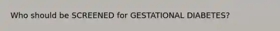 Who should be SCREENED for GESTATIONAL DIABETES?