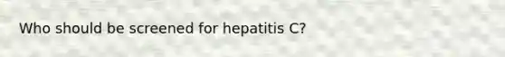 Who should be screened for hepatitis C?