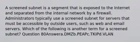 A screened subnet is a segment that is exposed to the Internet and separated from the internal network by a firewall. Administrators typically use a screened subnet for servers that must be accessible by outside users, such as web and email servers. Which of the following is another term for a screened subnet? Question 80Answera.DMZb.PEAPc.TKIPd.VLAN