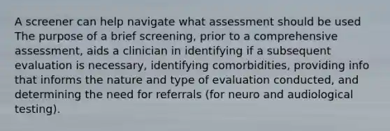 A screener can help navigate what assessment should be used The purpose of a brief screening, prior to a comprehensive assessment, aids a clinician in identifying if a subsequent evaluation is necessary, identifying comorbidities, providing info that informs the nature and type of evaluation conducted, and determining the need for referrals (for neuro and audiological testing).