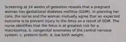 Screening at 24 weeks of gestation reveals that a pregnant woman has gestational diabetes mellitus (GDM). In planning her care, the nurse and the woman mutually agree that an expected outcome is to prevent injury to the fetus as a result of GDM. The nurse identifies that the fetus is at greatest risk for a. macrosomia. b. congenital anomalies of the central nervous system. c. preterm birth. d. low birth weight.