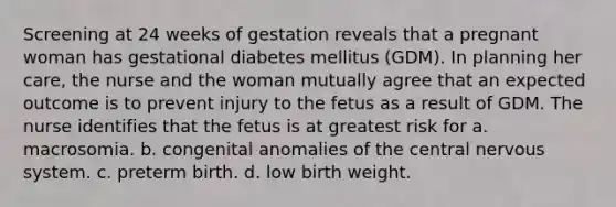 Screening at 24 weeks of gestation reveals that a pregnant woman has gestational diabetes mellitus (GDM). In planning her care, the nurse and the woman mutually agree that an expected outcome is to prevent injury to the fetus as a result of GDM. The nurse identifies that the fetus is at greatest risk for a. macrosomia. b. congenital anomalies of the central nervous system. c. preterm birth. d. low birth weight.