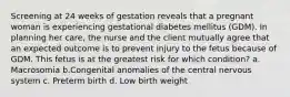 Screening at 24 weeks of gestation reveals that a pregnant woman is experiencing gestational diabetes mellitus (GDM). In planning her care, the nurse and the client mutually agree that an expected outcome is to prevent injury to the fetus because of GDM. This fetus is at the greatest risk for which condition? a. Macrosomia b.Congenital anomalies of the central nervous system c. Preterm birth d. Low birth weight