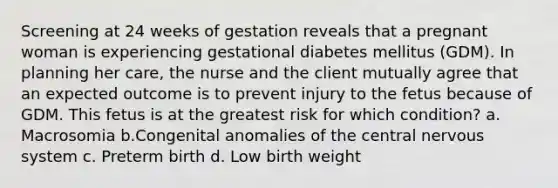 Screening at 24 weeks of gestation reveals that a pregnant woman is experiencing gestational diabetes mellitus (GDM). In planning her care, the nurse and the client mutually agree that an expected outcome is to prevent injury to the fetus because of GDM. This fetus is at the greatest risk for which condition? a. Macrosomia b.Congenital anomalies of the central <a href='https://www.questionai.com/knowledge/kThdVqrsqy-nervous-system' class='anchor-knowledge'>nervous system</a> c. Preterm birth d. Low birth weight