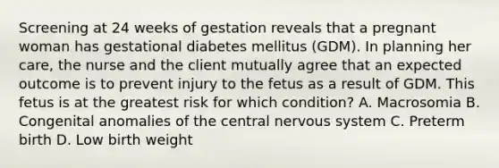 Screening at 24 weeks of gestation reveals that a pregnant woman has gestational diabetes mellitus (GDM). In planning her care, the nurse and the client mutually agree that an expected outcome is to prevent injury to the fetus as a result of GDM. This fetus is at the greatest risk for which condition? A. Macrosomia B. Congenital anomalies of the central nervous system C. Preterm birth D. Low birth weight