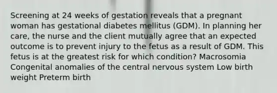 Screening at 24 weeks of gestation reveals that a pregnant woman has gestational diabetes mellitus (GDM). In planning her care, the nurse and the client mutually agree that an expected outcome is to prevent injury to the fetus as a result of GDM. This fetus is at the greatest risk for which condition? Macrosomia Congenital anomalies of the central nervous system Low birth weight Preterm birth