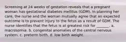 Screening at 24 weeks of gestation reveals that a pregnant woman has gestational diabetes mellitus (GDM). In planning her care, the nurse and the woman mutually agree that an expected outcome is to prevent injury to the fetus as a result of GDM. The nurse identifies that the fetus is at greatest risk for _______. a. macrosomia. b. congenital anomalies of the central nervous system. c. preterm birth. d. low birth weight.