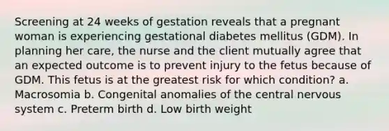 Screening at 24 weeks of gestation reveals that a pregnant woman is experiencing gestational diabetes mellitus (GDM). In planning her care, the nurse and the client mutually agree that an expected outcome is to prevent injury to the fetus because of GDM. This fetus is at the greatest risk for which condition? a. Macrosomia b. Congenital anomalies of the central nervous system c. Preterm birth d. Low birth weight