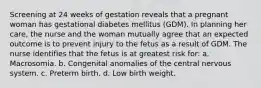 Screening at 24 weeks of gestation reveals that a pregnant woman has gestational diabetes mellitus (GDM). In planning her care, the nurse and the woman mutually agree that an expected outcome is to prevent injury to the fetus as a result of GDM. The nurse identifies that the fetus is at greatest risk for: a. Macrosomia. b. Congenital anomalies of the central nervous system. c. Preterm birth. d. Low birth weight.