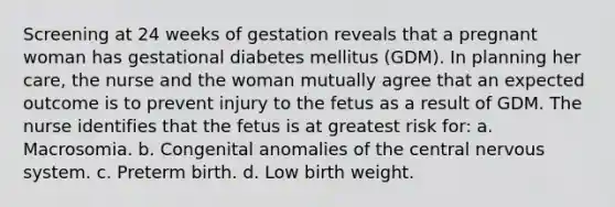 Screening at 24 weeks of gestation reveals that a pregnant woman has gestational diabetes mellitus (GDM). In planning her care, the nurse and the woman mutually agree that an expected outcome is to prevent injury to the fetus as a result of GDM. The nurse identifies that the fetus is at greatest risk for: a. Macrosomia. b. Congenital anomalies of the central nervous system. c. Preterm birth. d. Low birth weight.