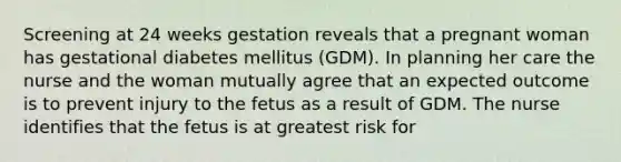 Screening at 24 weeks gestation reveals that a pregnant woman has gestational diabetes mellitus (GDM). In planning her care the nurse and the woman mutually agree that an expected outcome is to prevent injury to the fetus as a result of GDM. The nurse identifies that the fetus is at greatest risk for