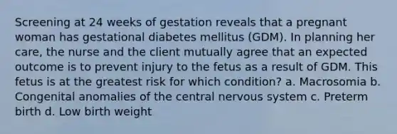 Screening at 24 weeks of gestation reveals that a pregnant woman has gestational diabetes mellitus (GDM). In planning her care, the nurse and the client mutually agree that an expected outcome is to prevent injury to the fetus as a result of GDM. This fetus is at the greatest risk for which condition? a. Macrosomia b. Congenital anomalies of the central nervous system c. Preterm birth d. Low birth weight