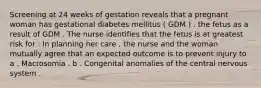 Screening at 24 weeks of gestation reveals that a pregnant woman has gestational diabetes mellitus ( GDM ) . the fetus as a result of GDM . The nurse identifies that the fetus is at greatest risk for : In planning her care , the nurse and the woman mutually agree that an expected outcome is to prevent injury to a . Macrosomia . b . Congenital anomalies of the central nervous system .