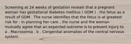 Screening at 24 weeks of gestation reveals that a pregnant woman has gestational diabetes mellitus ( GDM ) . the fetus as a result of GDM . The nurse identifies that the fetus is at greatest risk for : In planning her care , the nurse and the woman mutually agree that an expected outcome is to prevent injury to a . Macrosomia . b . Congenital anomalies of the central nervous system .