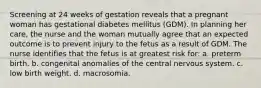 Screening at 24 weeks of gestation reveals that a pregnant woman has gestational diabetes mellitus (GDM). In planning her care, the nurse and the woman mutually agree that an expected outcome is to prevent injury to the fetus as a result of GDM. The nurse identifies that the fetus is at greatest risk for: a. preterm birth. b. congenital anomalies of the central nervous system. c. low birth weight. d. macrosomia.