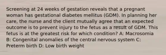 Screening at 24 weeks of gestation reveals that a pregnant woman has gestational diabetes mellitus (GDM). In planning her care, the nurse and the client mutually agree that an expected outcome is to prevent injury to the fetus as a result of GDM. This fetus is at the greatest risk for which condition? A: Macrosomia B: Congenital anomalies of the central nervous system C: Preterm birth D: Low birth weight