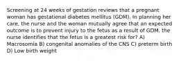 Screening at 24 weeks of gestation reviews that a pregnant woman has gestational diabetes mellitus (GDM). In planning her care, the nurse and the woman mutually agree that an expected outcome is to prevent injury to the fetus as a result of GDM. the nurse identifies that the fetus is a greatest risk for? A) Macrosomia B) congenital anomalies of the CNS C) preterm birth D) Low birth weight