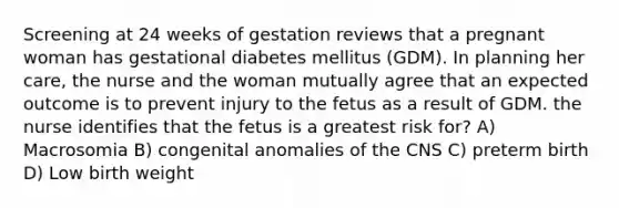 Screening at 24 weeks of gestation reviews that a pregnant woman has gestational diabetes mellitus (GDM). In planning her care, the nurse and the woman mutually agree that an expected outcome is to prevent injury to the fetus as a result of GDM. the nurse identifies that the fetus is a greatest risk for? A) Macrosomia B) congenital anomalies of the CNS C) preterm birth D) Low birth weight