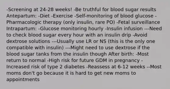 -Screening at 24-28 weeks! -Be truthful for blood sugar results Antepartum: -Diet -Exercise -Self-monitoring of blood glucose -Pharmacologic therapy (only insulin, rare PO) -Fetal surveillance Intrapartum: -Glucose monitoring hourly -Insulin infusion ---Need to check blood sugar every hour with an insulin drip -Avoid dextrose solutions ---Usually use LR or NS (this is the only one compatible with insulin) ---Might need to use dextrose if the blood sugar tanks from the insulin though After birth: -Most return to normal -High risk for future GDM in pregnancy -Increased risk of type 2 diabetes -Reassess at 6-12 weeks --Most moms don't go because it is hard to get new moms to appointments