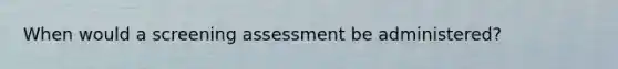 When would a screening assessment be administered?