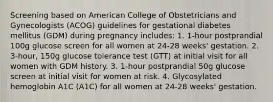 Screening based on American College of Obstetricians and Gynecologists (ACOG) guidelines for gestational diabetes mellitus (GDM) during pregnancy includes: 1. 1-hour postprandial 100g glucose screen for all women at 24-28 weeks' gestation. 2. 3-hour, 150g glucose tolerance test (GTT) at initial visit for all women with GDM history. 3. 1-hour postprandial 50g glucose screen at initial visit for women at risk. 4. Glycosylated hemoglobin A1C (A1C) for all women at 24-28 weeks' gestation.