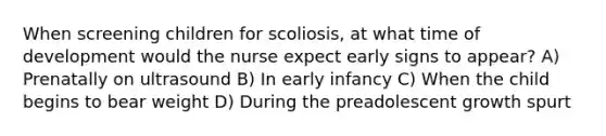 When screening children for scoliosis, at what time of development would the nurse expect early signs to appear? A) Prenatally on ultrasound B) In early infancy C) When the child begins to bear weight D) During the preadolescent growth spurt