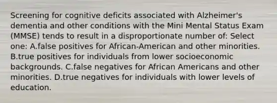 Screening for cognitive deficits associated with Alzheimer's dementia and other conditions with the Mini Mental Status Exam (MMSE) tends to result in a disproportionate number of: Select one: A.false positives for African-American and other minorities. B.true positives for individuals from lower socioeconomic backgrounds. C.false negatives for African Americans and other minorities. D.true negatives for individuals with lower levels of education.