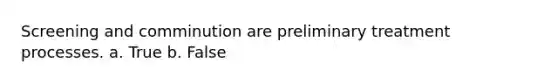 Screening and comminution are preliminary treatment processes. a. True b. False