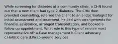 While screening for diabetes at a community clinic, a CHN found out that a new client had type 2 diabetes. The CHN then provided counselling, referred the client to an endocrinologist for initial assessment and treatment, helped with arrangements for financial assistance, arranged transportation, and booked a follow-up appointment. What role is this type of service most representative of? a.Case management b.Client advocacy c.Holistic care d.Wrap-around services