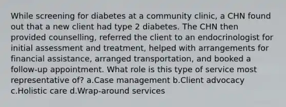 While screening for diabetes at a community clinic, a CHN found out that a new client had type 2 diabetes. The CHN then provided counselling, referred the client to an endocrinologist for initial assessment and treatment, helped with arrangements for financial assistance, arranged transportation, and booked a follow-up appointment. What role is this type of service most representative of? a.Case management b.Client advocacy c.Holistic care d.Wrap-around services