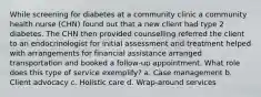 While screening for diabetes at a community clinic a community health nurse (CHN) found out that a new client had type 2 diabetes. The CHN then provided counselling referred the client to an endocrinologist for initial assessment and treatment helped with arrangements for financial assistance arranged transportation and booked a follow-up appointment. What role does this type of service exemplify? a. Case management b. Client advocacy c. Holistic care d. Wrap-around services