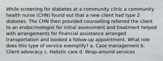 While screening for diabetes at a community clinic a community health nurse (CHN) found out that a new client had type 2 diabetes. The CHN then provided counselling referred the client to an endocrinologist for initial assessment and treatment helped with arrangements for financial assistance arranged transportation and booked a follow-up appointment. What role does this type of service exemplify? a. Case management b. Client advocacy c. Holistic care d. Wrap-around services