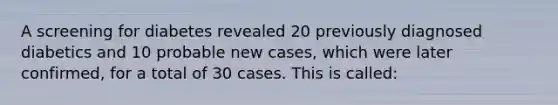 A screening for diabetes revealed 20 previously diagnosed diabetics and 10 probable new cases, which were later confirmed, for a total of 30 cases. This is called: