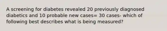 A screening for diabetes revealed 20 previously diagnosed diabetics and 10 probable new cases= 30 cases- which of following best describes what is being measured?