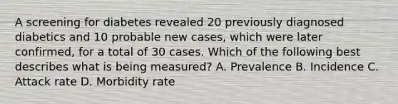 A screening for diabetes revealed 20 previously diagnosed diabetics and 10 probable new cases, which were later confirmed, for a total of 30 cases. Which of the following best describes what is being measured? A. Prevalence B. Incidence C. Attack rate D. Morbidity rate