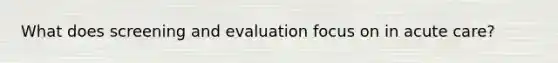 What does screening and evaluation focus on in acute care?