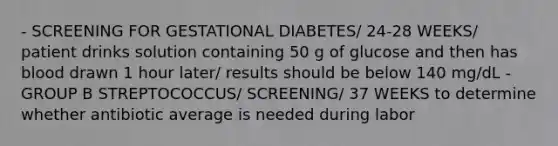 - SCREENING FOR GESTATIONAL DIABETES/ 24-28 WEEKS/ patient drinks solution containing 50 g of glucose and then has blood drawn 1 hour later/ results should be below 140 mg/dL - GROUP B STREPTOCOCCUS/ SCREENING/ 37 WEEKS to determine whether antibiotic average is needed during labor