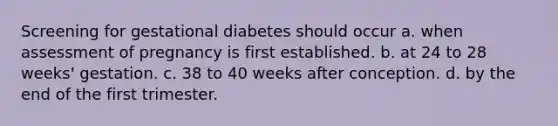 Screening for gestational diabetes should occur a. when assessment of pregnancy is first established. b. at 24 to 28 weeks' gestation. c. 38 to 40 weeks after conception. d. by the end of the first trimester.