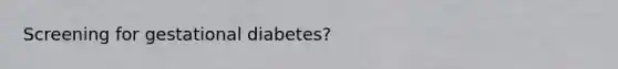 Screening for gestational diabetes?