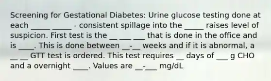 Screening for Gestational Diabetes: Urine glucose testing done at each _____ _____ - consistent spillage into the _____ raises level of suspicion. First test is the __ ___ ___ that is done in the office and is ____. This is done between __-__ weeks and if it is abnormal, a __ __ GTT test is ordered. This test requires __ days of ___ g CHO and a overnight ____. Values are __-___ mg/dL