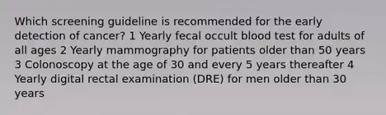 Which screening guideline is recommended for the early detection of cancer? 1 Yearly fecal occult blood test for adults of all ages 2 Yearly mammography for patients older than 50 years 3 Colonoscopy at the age of 30 and every 5 years thereafter 4 Yearly digital rectal examination (DRE) for men older than 30 years