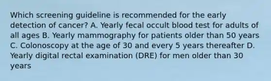 Which screening guideline is recommended for the early detection of cancer? A. Yearly fecal occult blood test for adults of all ages B. Yearly mammography for patients older than 50 years C. Colonoscopy at the age of 30 and every 5 years thereafter D. Yearly digital rectal examination (DRE) for men older than 30 years