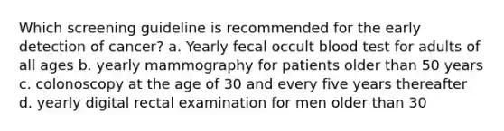 Which screening guideline is recommended for the early detection of cancer? a. Yearly fecal occult blood test for adults of all ages b. yearly mammography for patients older than 50 years c. colonoscopy at the age of 30 and every five years thereafter d. yearly digital rectal examination for men older than 30